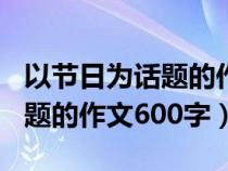 以節(jié)日為話題的作文600字初中（以節(jié)日為話題的作文600字）