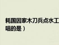 耗國因家木刀兵點(diǎn)水工唱的是什么（耗國因家木刀兵點(diǎn)水工唱的是）