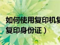 如何使用復(fù)印機復(fù)印身份證（小型打印機怎么復(fù)印身份證）