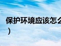 保護(hù)環(huán)境應(yīng)該怎么保護(hù)(怎樣保護(hù)環(huán)境的資料) 保護(hù)環(huán)境應(yīng)該怎么保護(hù)(怎樣保護(hù)環(huán)境的資料)