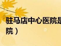 駐馬店中心醫(yī)院是三甲醫(yī)院嗎（駐馬店中心醫(yī)院）