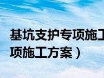 基坑支護專項施工方案內(nèi)容包括（基坑支護專項施工方案）