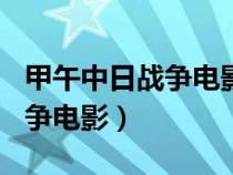 甲午中日戰(zhàn)爭電影觀后感300字(甲午中日戰(zhàn)爭電影) 甲午中日戰(zhàn)爭電影觀后感300字(甲午中日戰(zhàn)爭電影)