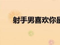 射手男喜歡你最明顯的表現(xiàn)（射手男）