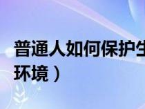 普通人如何保護生態(tài)環(huán)境（個人如何保護生態(tài)環(huán)境）
