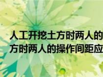 人工開挖土方時兩人的操作間距應(yīng)保持多少米（人工開挖土方時兩人的操作間距應(yīng)保持）