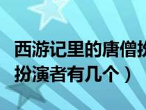 西游記里的唐僧扮演者有幾個人（西游記唐僧扮演者有幾個）