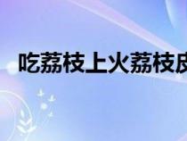 吃荔枝上火荔枝皮能降火嗎（吃荔枝上火）