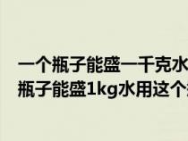 一個(gè)瓶子能盛一千克水用這個(gè)瓶子能盛多少千克酒精(一個(gè)瓶子能盛1kg水用這個(gè)瓶子能盛) 一個(gè)瓶子能盛一千克水用這個(gè)瓶子能盛多少千克酒精(一個(gè)瓶子能盛1kg水用這個(gè)瓶子能盛)