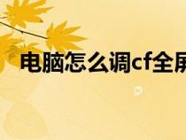 電腦怎么調(diào)cf全屏（臺式電腦cf怎么全屏）