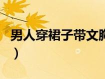 男人穿裙子帶文胸的圖片（男人穿裙子帶文胸）
