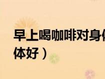 早上喝咖啡對(duì)身體好不好?（早上喝咖啡對(duì)身體好）