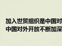 加入世貿(mào)組織是中國(guó)對(duì)外開放不斷加深的(加入世貿(mào)組織是中國(guó)對(duì)外開放不斷加深) 加入世貿(mào)組織是中國(guó)對(duì)外開放不斷加深的(加入世貿(mào)組織是中國(guó)對(duì)外開放不斷加深)