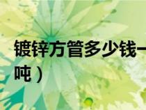 鍍鋅方管多少錢一噸現(xiàn)在（鍍鋅方管多少錢一噸）