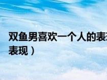 雙魚男喜歡一個人的表現(xiàn) 準(zhǔn)到爆網(wǎng)戀（雙魚男喜歡一個人的表現(xiàn)）