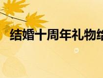 結(jié)婚十周年禮物給朋友（結(jié)婚十周年禮物）