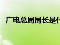 廣電總局局長是什么級別（廣電總局局長）