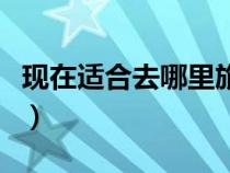 現(xiàn)在適合去哪里旅游?。ìF(xiàn)在適合去哪里旅游）