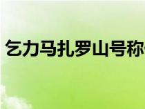 乞力馬扎羅山號(hào)稱什么（乞力馬扎羅山簡(jiǎn)介）