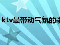 ktv最帶動(dòng)氣氛的歌曲（ktv帶動(dòng)氣氛的歌曲）