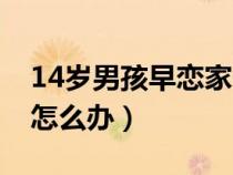 14歲男孩早戀家長(zhǎng)該怎么辦（14歲孩子早戀怎么辦）