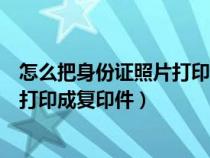 怎么把身份證照片打印成身份證復印件（如何將身份證照片打印成復印件）