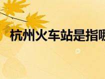 杭州火車站是指哪個(gè)站（杭州城站火車站）