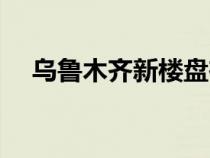 烏魯木齊新樓盤(pán)在售（烏魯木齊新樓盤(pán)）