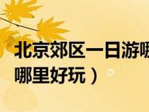 北京郊區(qū)一日游哪里好玩兒（北京郊區(qū)一日游哪里好玩）