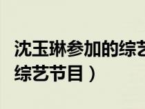 沈玉琳參加的綜藝節(jié)目有哪些（沈玉琳參加的綜藝節(jié)目）