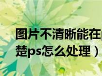 圖片不清晰能在ps里處理清晰嗎（圖片不清楚ps怎么處理）