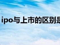 ipo與上市的區(qū)別是什么（ipo與上市的區(qū)別）