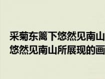 采菊東籬下悠然見南山描繪了一幅怎樣的畫面（采菊東籬下悠然見南山所展現(xiàn)的畫面）