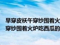 早穿皮襖午穿紗圍著火爐吃西瓜是描述氣溫的（早穿皮襖午穿紗圍著火爐吃西瓜的原因）