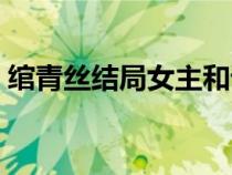 綰青絲結(jié)局女主和誰在一起了（綰青絲結(jié)局）