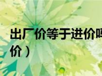 出廠價等于進價嗎（什么叫出廠價什么叫到廠價）