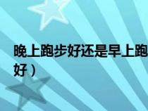 晚上跑步好還是早上跑步好中醫(yī)（晚上跑步好還是早上跑步好）