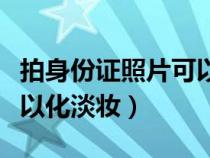 拍身份證照片可以化淡妝不（拍身份證照片可以化淡妝）