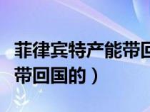 菲律賓特產(chǎn)能帶回國的東西嗎（菲律賓特產(chǎn)能帶回國的）