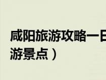 咸陽旅游攻略一日游最佳路線（咸陽有什么旅游景點）
