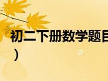 初二下冊數(shù)學(xué)題目大全難題(初二下冊數(shù)學(xué)題) 初二下冊數(shù)學(xué)題目大全難題(初二下冊數(shù)學(xué)題)