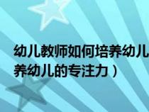 幼兒教師如何培養(yǎng)幼兒的專注力和專注力（幼兒教師如何培養(yǎng)幼兒的專注力）