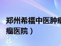 鄭州希福中醫(yī)腫瘤醫(yī)院地址（鄭州希福中醫(yī)腫瘤醫(yī)院）