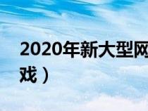 2020年新大型網(wǎng)絡(luò)游戲（新出的大型網(wǎng)絡(luò)游戲）