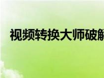 視頻轉(zhuǎn)換大師破解版（視頻轉(zhuǎn)換大師官網(wǎng)）