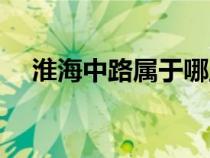淮海中路屬于哪里（淮海中路是哪個(gè)區(qū)）