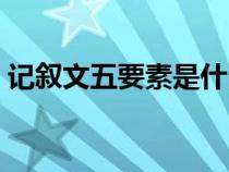 記敘文五要素是什么（記敘文六要素是什么）