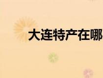 大連特產(chǎn)在哪買比較好（大連特產(chǎn)）