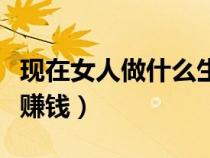 現(xiàn)在女人做什么生意好又掙錢（女人做什么最賺錢）