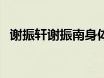 謝振軒謝振南身體還好嗎（謝振軒謝振南）